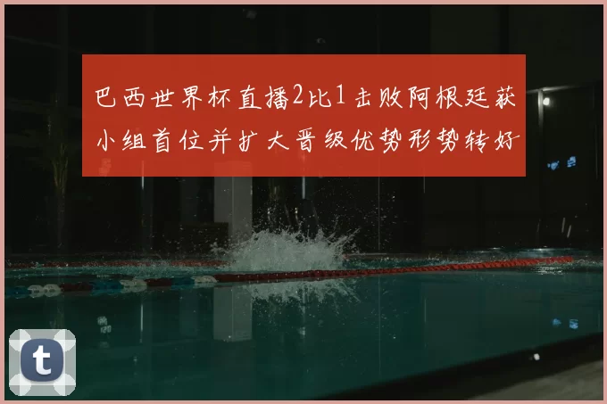 巴西世界杯直播2比1击败阿根廷获小组首位并扩大晋级优势形势转好