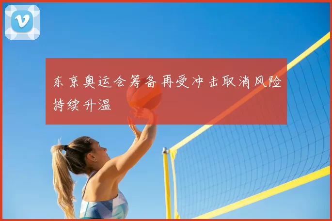 东京奥运会筹备再受冲击取消风险持续升温