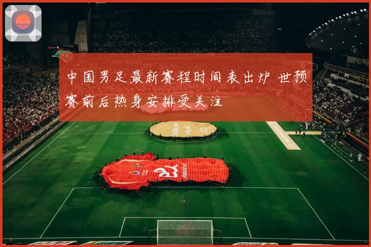 中国男足最新赛程时间表出炉 世预赛前后热身安排受关注