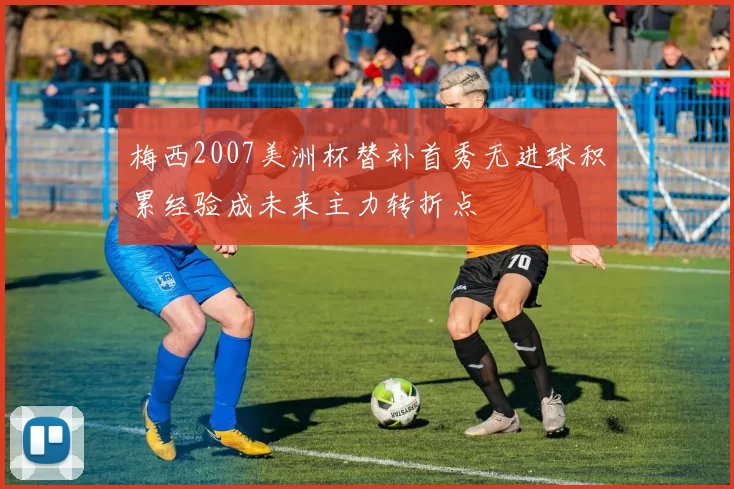 梅西2007美洲杯替补首秀无进球积累经验成未来主力转折点
