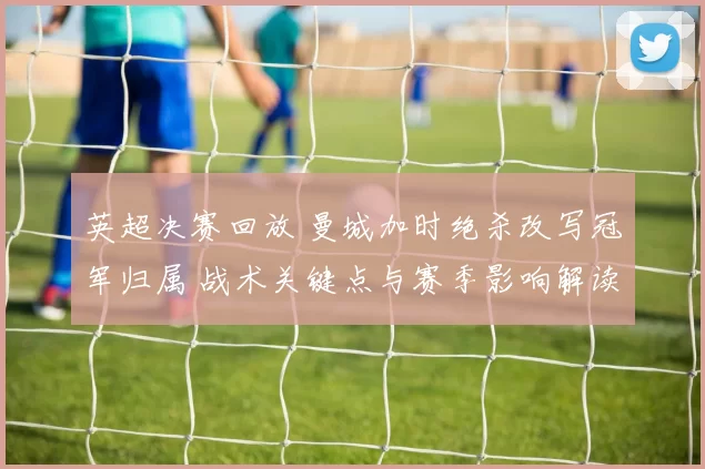 英超决赛回放 曼城加时绝杀改写冠军归属 战术关键点与赛季影响解读
