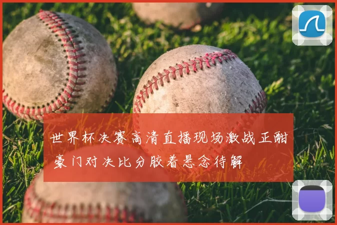 世界杯决赛高清直播现场激战正酣 豪门对决比分胶着悬念待解