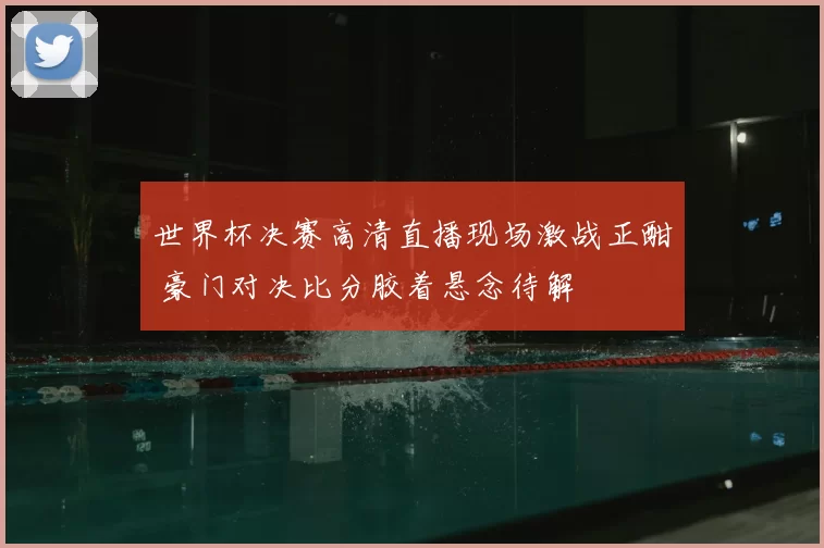 世界杯决赛高清直播现场激战正酣 豪门对决比分胶着悬念待解
