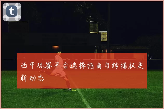 西甲观赛平台选择指南与转播权更新动态