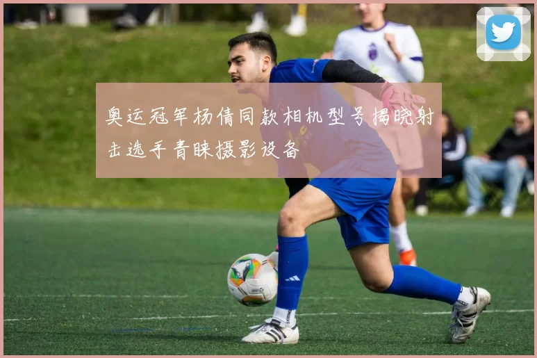 奥运冠军杨倩同款相机型号揭晓射击选手青睐摄影设备