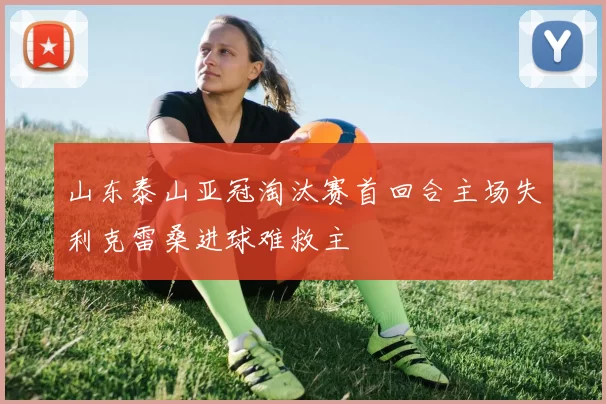 山东泰山亚冠淘汰赛首回合主场失利克雷桑进球难救主