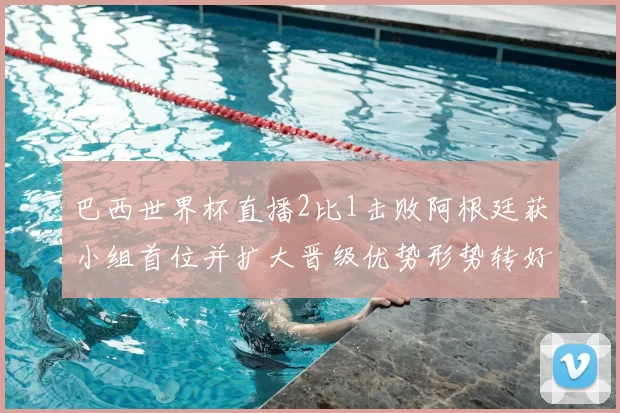 巴西世界杯直播2比1击败阿根廷获小组首位并扩大晋级优势形势转好