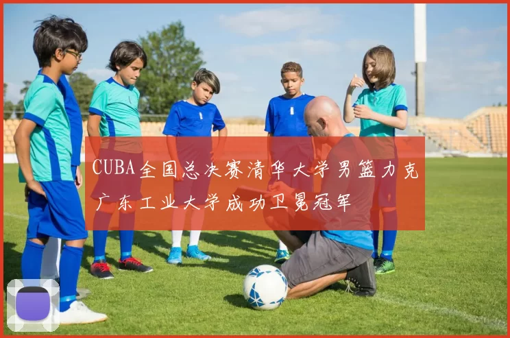CUBA全国总决赛清华大学男篮力克广东工业大学成功卫冕冠军