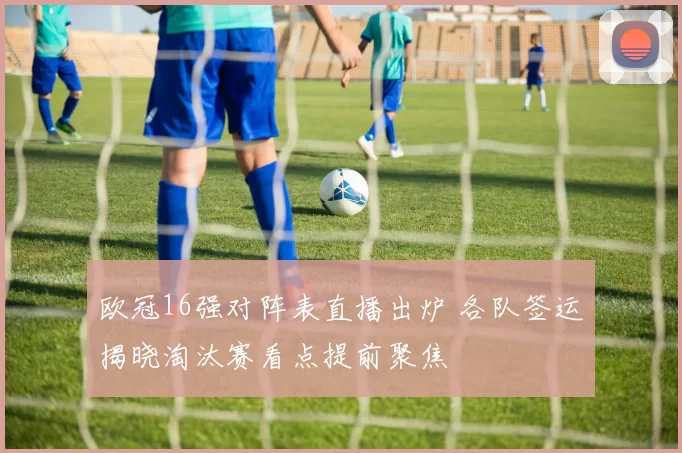 欧冠16强对阵表直播出炉 各队签运揭晓淘汰赛看点提前聚焦