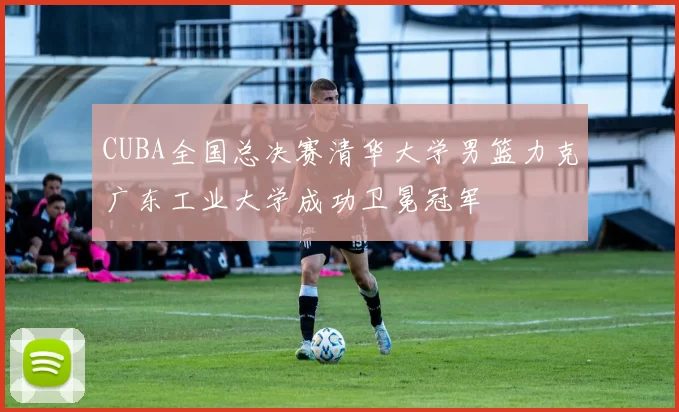 CUBA全国总决赛清华大学男篮力克广东工业大学成功卫冕冠军