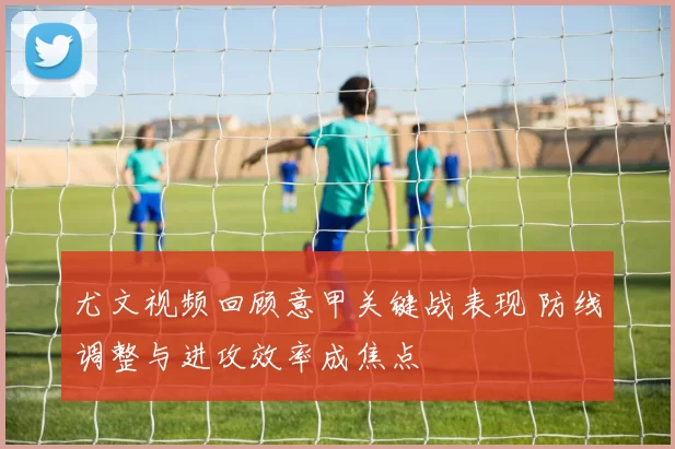 尤文视频回顾意甲关键战表现 防线调整与进攻效率成焦点