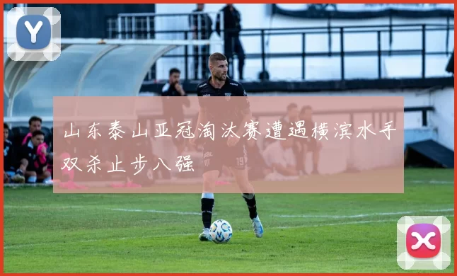 山东泰山亚冠淘汰赛遭遇横滨水手双杀止步八强