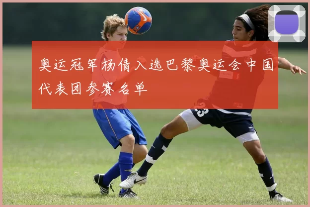 奥运冠军杨倩入选巴黎奥运会中国代表团参赛名单