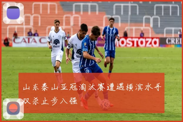 山东泰山亚冠淘汰赛遭遇横滨水手双杀止步八强