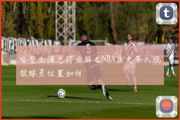 哈登生涯总得分排名NBA历史第几现役球员位置如何